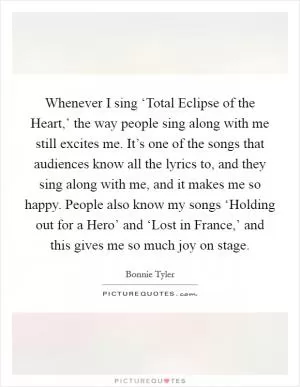Whenever I sing ‘Total Eclipse of the Heart,’ the way people sing along with me still excites me. It’s one of the songs that audiences know all the lyrics to, and they sing along with me, and it makes me so happy. People also know my songs ‘Holding out for a Hero’ and ‘Lost in France,’ and this gives me so much joy on stage Picture Quote #1