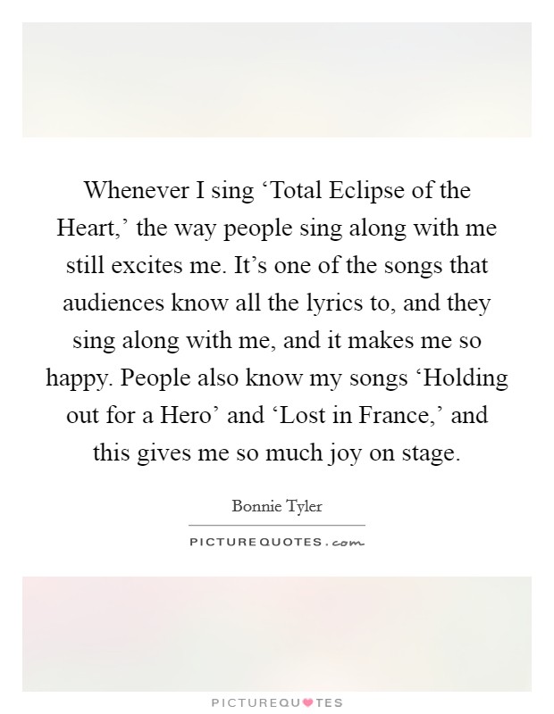 Whenever I sing ‘Total Eclipse of the Heart,' the way people sing along with me still excites me. It's one of the songs that audiences know all the lyrics to, and they sing along with me, and it makes me so happy. People also know my songs ‘Holding out for a Hero' and ‘Lost in France,' and this gives me so much joy on stage. Picture Quote #1