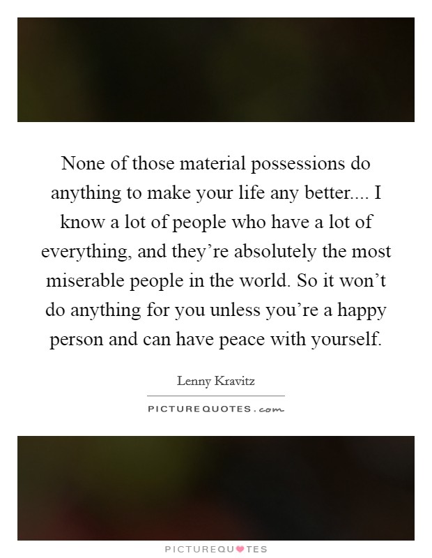 None of those material possessions do anything to make your life any better.... I know a lot of people who have a lot of everything, and they're absolutely the most miserable people in the world. So it won't do anything for you unless you're a happy person and can have peace with yourself. Picture Quote #1