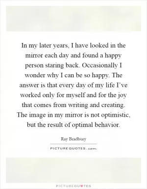 In my later years, I have looked in the mirror each day and found a happy person staring back. Occasionally I wonder why I can be so happy. The answer is that every day of my life I’ve worked only for myself and for the joy that comes from writing and creating. The image in my mirror is not optimistic, but the result of optimal behavior Picture Quote #1