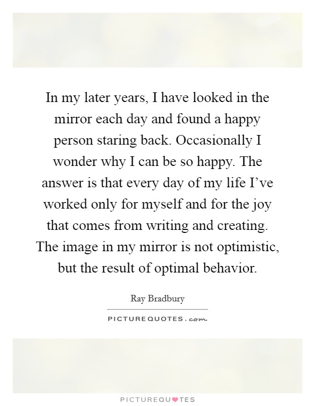 In my later years, I have looked in the mirror each day and found a happy person staring back. Occasionally I wonder why I can be so happy. The answer is that every day of my life I've worked only for myself and for the joy that comes from writing and creating. The image in my mirror is not optimistic, but the result of optimal behavior. Picture Quote #1