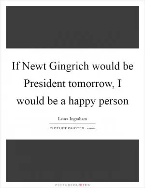 If Newt Gingrich would be President tomorrow, I would be a happy person Picture Quote #1