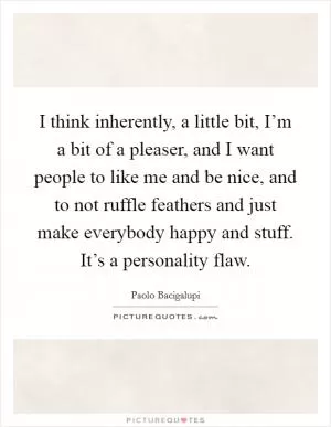 I think inherently, a little bit, I’m a bit of a pleaser, and I want people to like me and be nice, and to not ruffle feathers and just make everybody happy and stuff. It’s a personality flaw Picture Quote #1