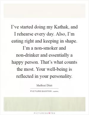 I’ve started doing my Kathak, and I rehearse every day. Also, I’m eating right and keeping in shape. I’m a non-smoker and non-drinker and essentially a happy person. That’s what counts the most. Your well-being is reflected in your personality Picture Quote #1