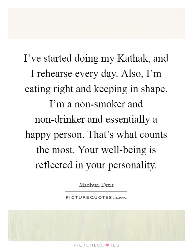 I've started doing my Kathak, and I rehearse every day. Also, I'm eating right and keeping in shape. I'm a non-smoker and non-drinker and essentially a happy person. That's what counts the most. Your well-being is reflected in your personality. Picture Quote #1