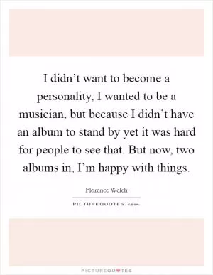 I didn’t want to become a personality, I wanted to be a musician, but because I didn’t have an album to stand by yet it was hard for people to see that. But now, two albums in, I’m happy with things Picture Quote #1