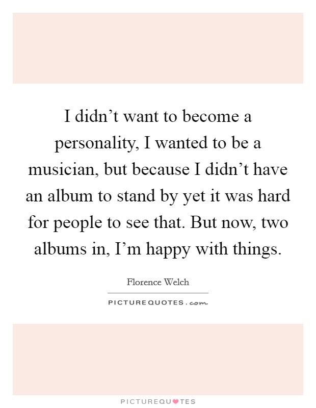 I didn't want to become a personality, I wanted to be a musician, but because I didn't have an album to stand by yet it was hard for people to see that. But now, two albums in, I'm happy with things. Picture Quote #1