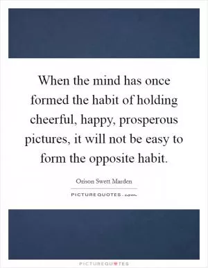 When the mind has once formed the habit of holding cheerful, happy, prosperous pictures, it will not be easy to form the opposite habit Picture Quote #1