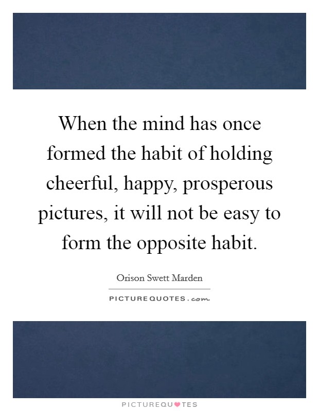 When the mind has once formed the habit of holding cheerful, happy, prosperous pictures, it will not be easy to form the opposite habit. Picture Quote #1