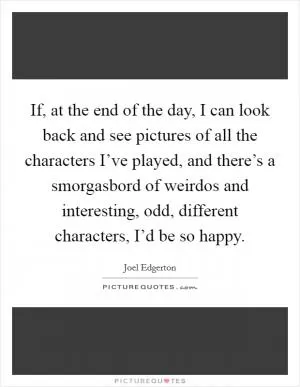 If, at the end of the day, I can look back and see pictures of all the characters I’ve played, and there’s a smorgasbord of weirdos and interesting, odd, different characters, I’d be so happy Picture Quote #1