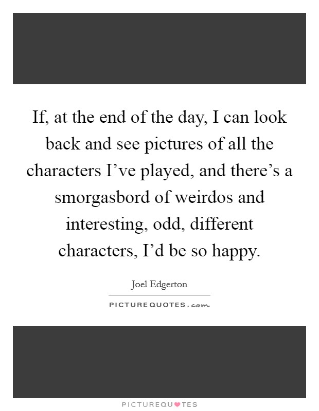 If, at the end of the day, I can look back and see pictures of all the characters I've played, and there's a smorgasbord of weirdos and interesting, odd, different characters, I'd be so happy. Picture Quote #1