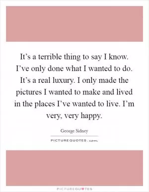 It’s a terrible thing to say I know. I’ve only done what I wanted to do. It’s a real luxury. I only made the pictures I wanted to make and lived in the places I’ve wanted to live. I’m very, very happy Picture Quote #1