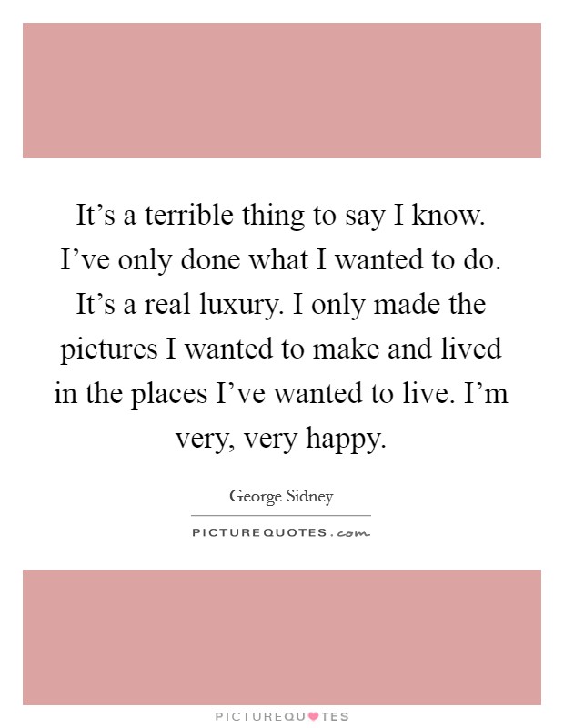 It's a terrible thing to say I know. I've only done what I wanted to do. It's a real luxury. I only made the pictures I wanted to make and lived in the places I've wanted to live. I'm very, very happy. Picture Quote #1