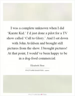I was a complete unknown when I did ‘Karate Kid.’ I’d just done a pilot for a TV show called ‘Call to Glory.’ And I sat down with John Avildsen and brought still pictures from the show. I brought pictures! At that point, I would’ve been happy to be in a dog-food commercial Picture Quote #1