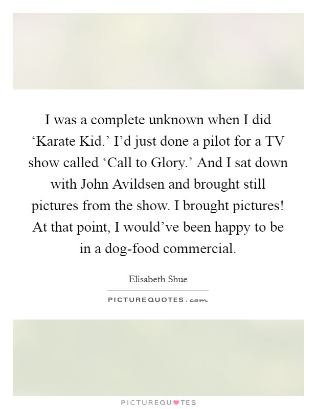 I was a complete unknown when I did ‘Karate Kid.' I'd just done a pilot for a TV show called ‘Call to Glory.' And I sat down with John Avildsen and brought still pictures from the show. I brought pictures! At that point, I would've been happy to be in a dog-food commercial. Picture Quote #1