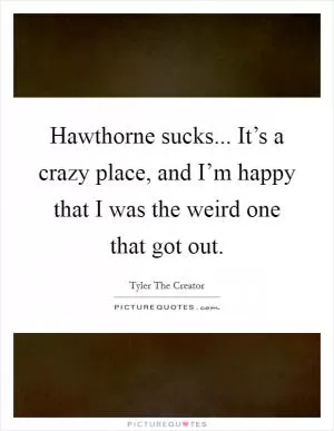 Hawthorne sucks... It’s a crazy place, and I’m happy that I was the weird one that got out Picture Quote #1