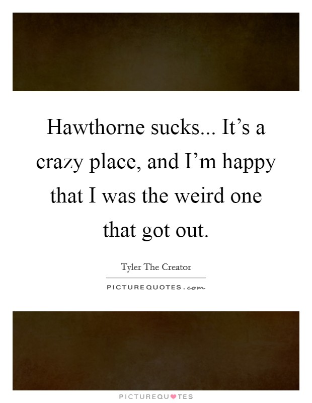 Hawthorne sucks... It's a crazy place, and I'm happy that I was the weird one that got out. Picture Quote #1