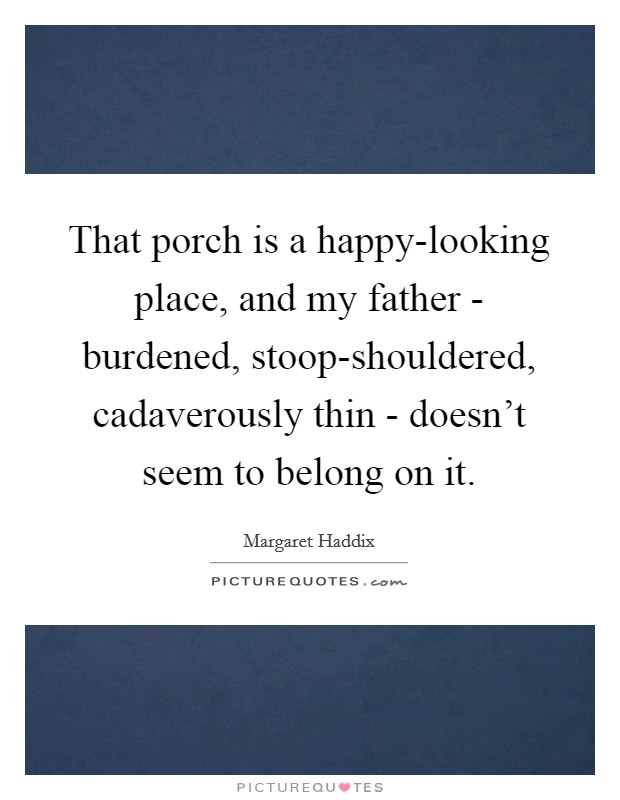 That porch is a happy-looking place, and my father - burdened, stoop-shouldered, cadaverously thin - doesn't seem to belong on it. Picture Quote #1
