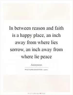 In between reason and faith is a happy place, an inch away from where lies sorrow, an inch away from where lie peace Picture Quote #1