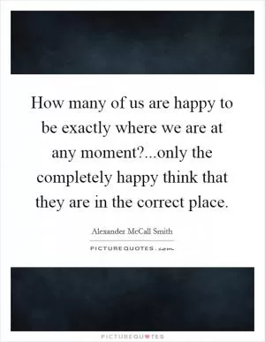 How many of us are happy to be exactly where we are at any moment?...only the completely happy think that they are in the correct place Picture Quote #1