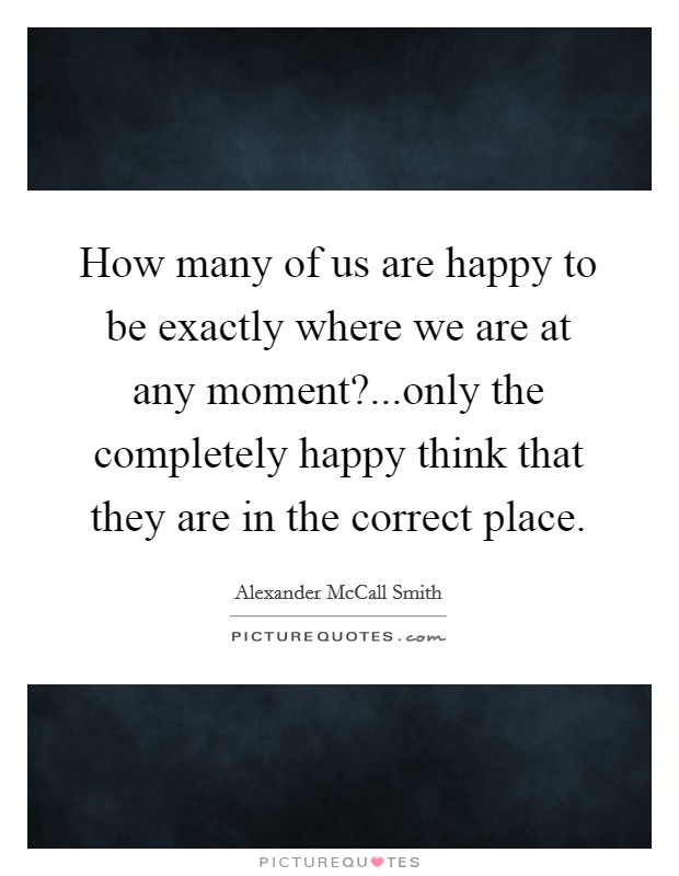 How many of us are happy to be exactly where we are at any moment?...only the completely happy think that they are in the correct place. Picture Quote #1