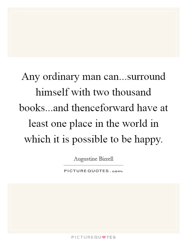 Any ordinary man can...surround himself with two thousand books...and thenceforward have at least one place in the world in which it is possible to be happy. Picture Quote #1