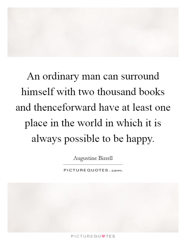 An ordinary man can surround himself with two thousand books and thenceforward have at least one place in the world in which it is always possible to be happy. Picture Quote #1