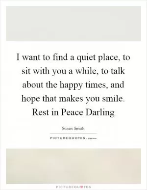 I want to find a quiet place, to sit with you a while, to talk about the happy times, and hope that makes you smile. Rest in Peace Darling Picture Quote #1