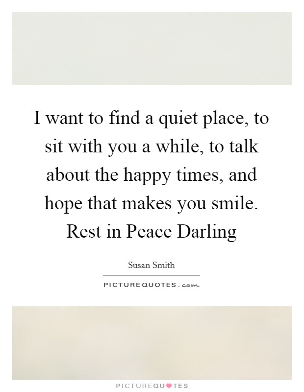 I want to find a quiet place, to sit with you a while, to talk about the happy times, and hope that makes you smile. Rest in Peace Darling Picture Quote #1