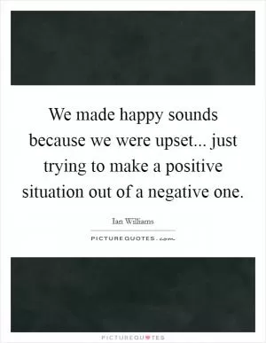 We made happy sounds because we were upset... just trying to make a positive situation out of a negative one Picture Quote #1