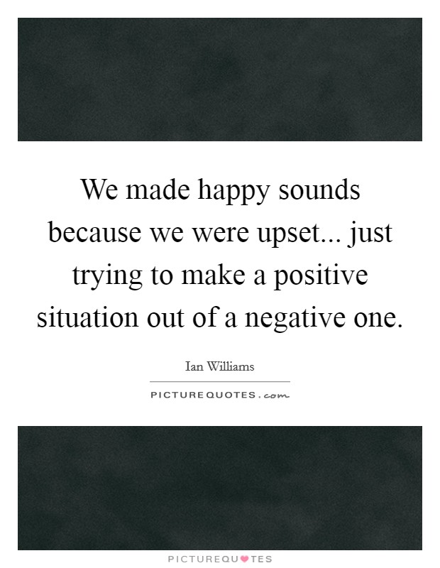 We made happy sounds because we were upset... just trying to make a positive situation out of a negative one. Picture Quote #1