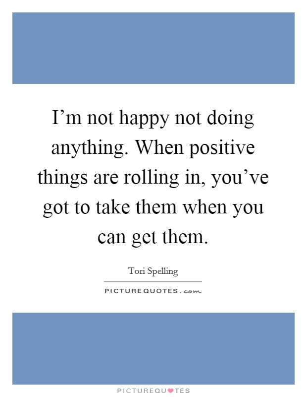 I'm not happy not doing anything. When positive things are rolling in, you've got to take them when you can get them. Picture Quote #1