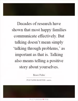 Decades of research have shown that most happy families communicate effectively. But talking doesn’t mean simply ‘talking through problems,’ as important as that is. Talking also means telling a positive story about yourselves Picture Quote #1