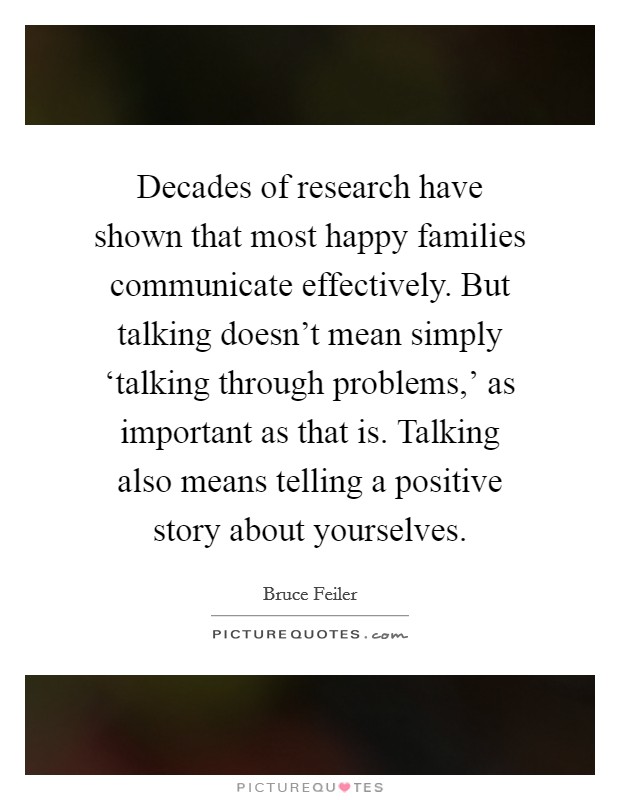 Decades of research have shown that most happy families communicate effectively. But talking doesn't mean simply ‘talking through problems,' as important as that is. Talking also means telling a positive story about yourselves. Picture Quote #1