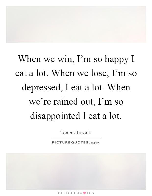 When we win, I'm so happy I eat a lot. When we lose, I'm so depressed, I eat a lot. When we're rained out, I'm so disappointed I eat a lot. Picture Quote #1