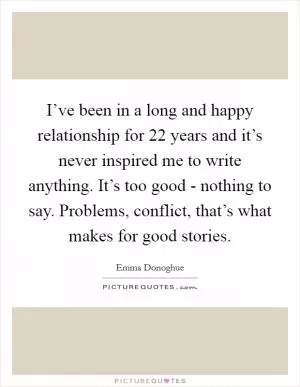 I’ve been in a long and happy relationship for 22 years and it’s never inspired me to write anything. It’s too good - nothing to say. Problems, conflict, that’s what makes for good stories Picture Quote #1