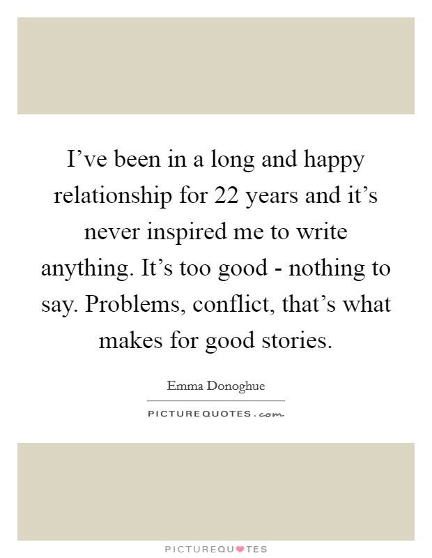 I've been in a long and happy relationship for 22 years and it's never inspired me to write anything. It's too good - nothing to say. Problems, conflict, that's what makes for good stories. Picture Quote #1