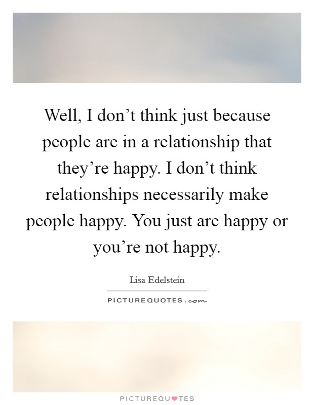 Well, I don't think just because people are in a relationship that they're happy. I don't think relationships necessarily make people happy. You just are happy or you're not happy. Picture Quote #1