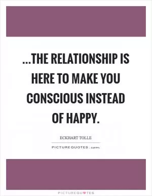 ...the relationship is here to make you conscious instead of happy Picture Quote #1
