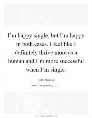 I’m happy single, but I’m happy in both cases. I feel like I definitely thrive more as a human and I’m more successful when I’m single Picture Quote #1
