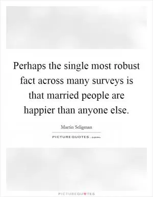 Perhaps the single most robust fact across many surveys is that married people are happier than anyone else Picture Quote #1