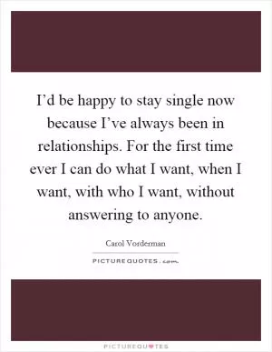 I’d be happy to stay single now because I’ve always been in relationships. For the first time ever I can do what I want, when I want, with who I want, without answering to anyone Picture Quote #1