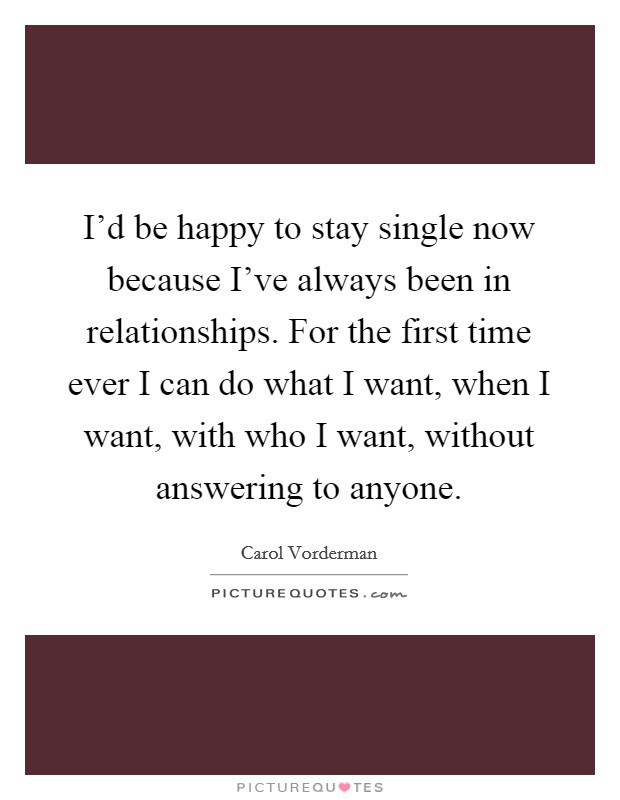 I'd be happy to stay single now because I've always been in relationships. For the first time ever I can do what I want, when I want, with who I want, without answering to anyone. Picture Quote #1