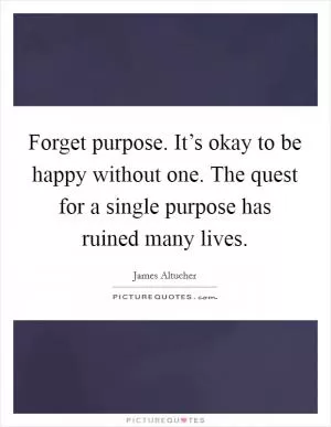 Forget purpose. It’s okay to be happy without one. The quest for a single purpose has ruined many lives Picture Quote #1