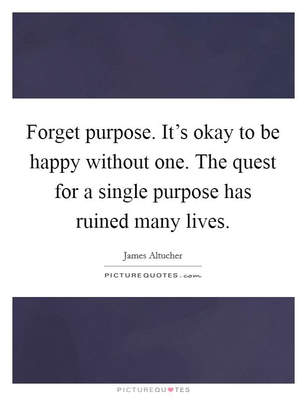 Forget purpose. It's okay to be happy without one. The quest for a single purpose has ruined many lives. Picture Quote #1