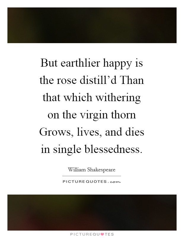 But earthlier happy is the rose distill'd Than that which withering on the virgin thorn Grows, lives, and dies in single blessedness. Picture Quote #1