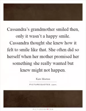 Cassandra’s grandmother smiled then, only it wasn’t a happy smile. Cassandra thought she knew how it felt to smile like that. She often did so herself when her mother promised her something she really wanted but knew might not happen Picture Quote #1