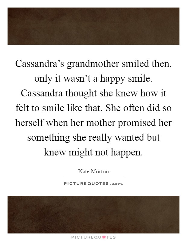 Cassandra's grandmother smiled then, only it wasn't a happy smile. Cassandra thought she knew how it felt to smile like that. She often did so herself when her mother promised her something she really wanted but knew might not happen. Picture Quote #1