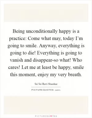 Being unconditionally happy is a practice: Come what may, today I’m going to smile. Anyway, everything is going to die! Everything is going to vanish and disappear-so what! Who cares! Let me at least be happy, smile this moment, enjoy my very breath Picture Quote #1