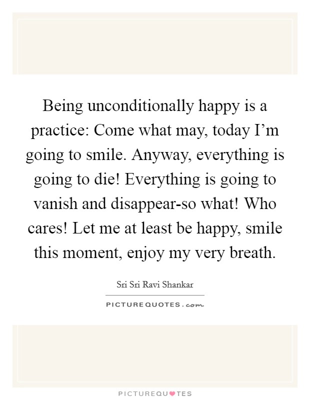 Being unconditionally happy is a practice: Come what may, today I'm going to smile. Anyway, everything is going to die! Everything is going to vanish and disappear-so what! Who cares! Let me at least be happy, smile this moment, enjoy my very breath. Picture Quote #1